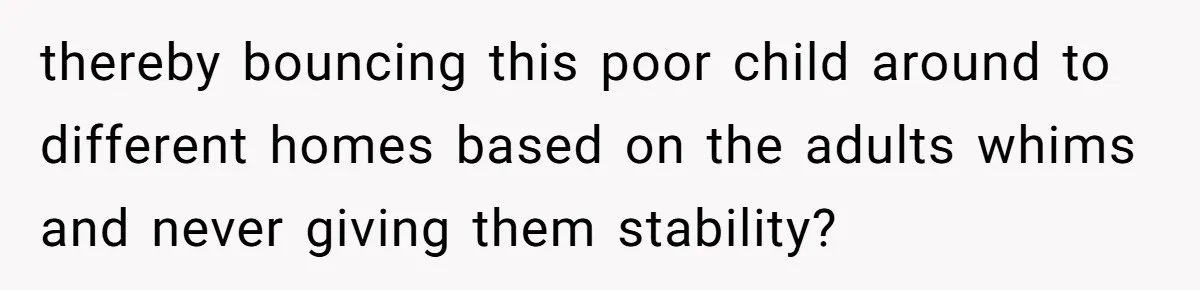 thereby bouncing this poor child around to different homes based on the adults whims and never giving them stability?
