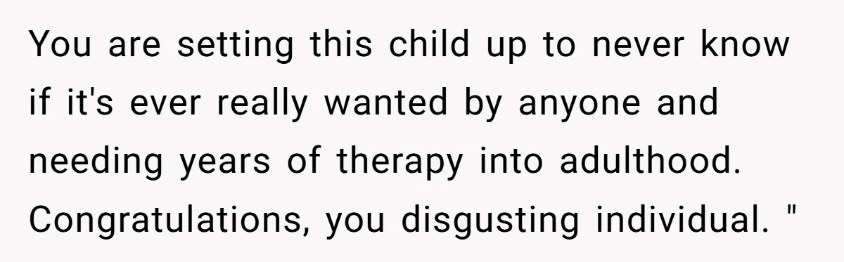 You are setting this child up to never know if it's ever really wanted by anyone and needing years of therapy into adulthood. Congratulations, you disgusting individual. "