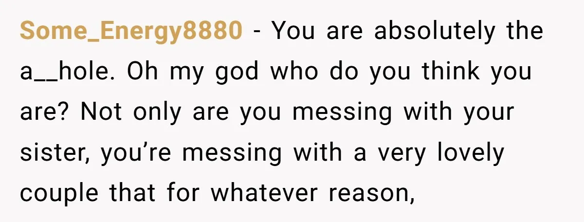Some_Energy8880 − You are absolutely the a__hole. Oh my god who do you think you are? Not only are you messing with your sister, you’re messing with a very lovely...