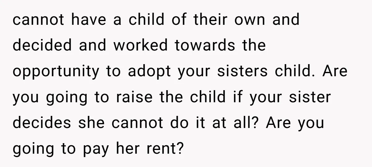 cannot have a child of their own and decided and worked towards the opportunity to adopt your sisters child. Are you going to raise the child if your sister decides...