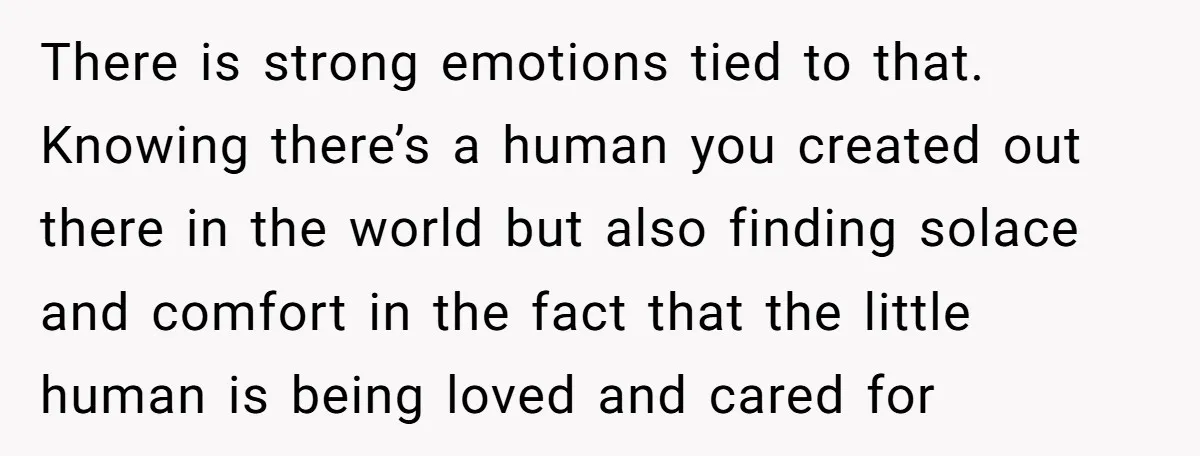 There is strong emotions tied to that. Knowing there’s a human you created out there in the world but also finding solace and comfort in the fact that the little...