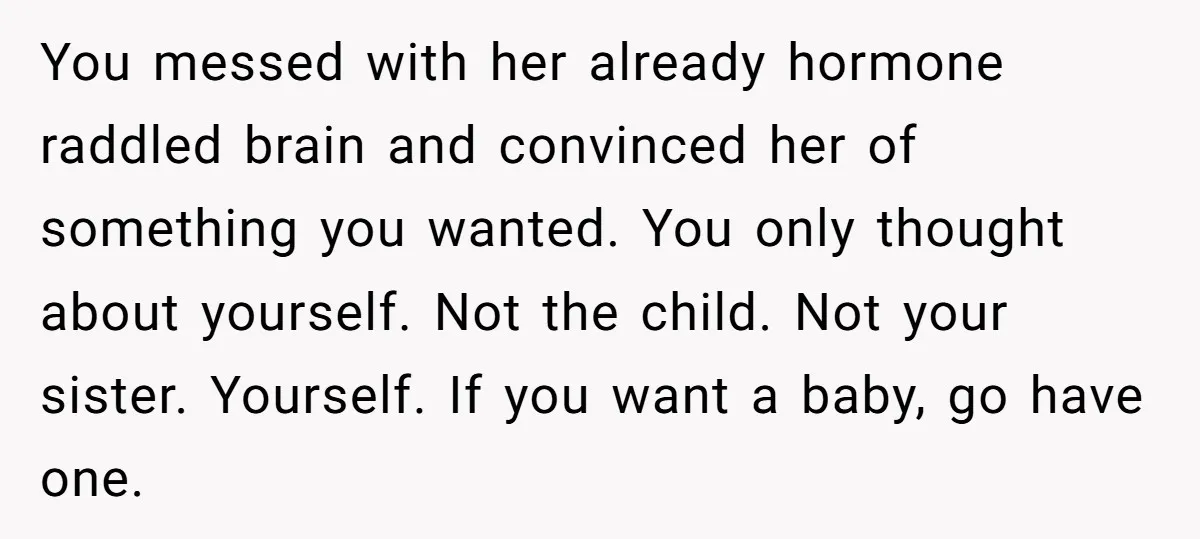 You messed with her already hormone raddled brain and convinced her of something you wanted. You only thought about yourself. Not the child. Not your sister. Yourself. If you want...