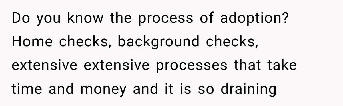 Do you know the process of adoption? Home checks, background checks, extensive extensive processes that take time and money and it is so draining