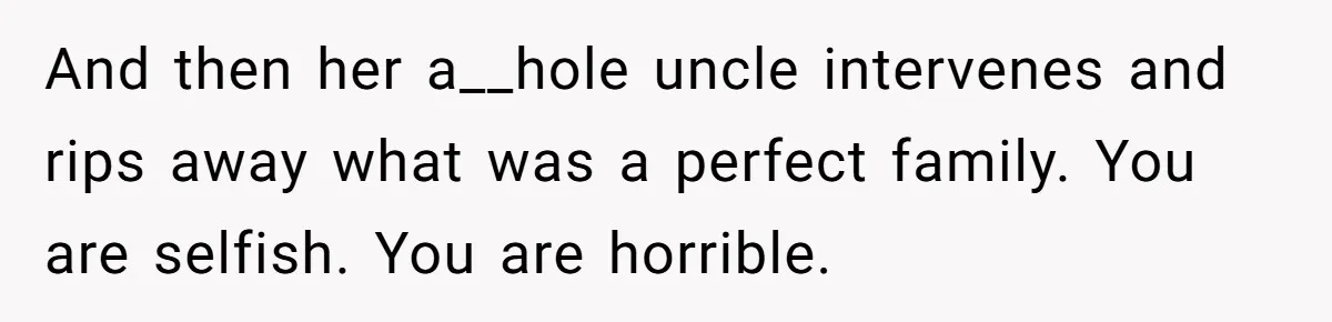 And then her a__hole uncle intervenes and rips away what was a perfect family. You are selfish. You are horrible.