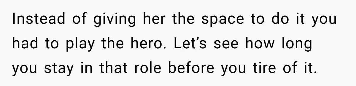 Instead of giving her the space to do it you had to play the hero. Let’s see how long you stay in that role before you tire of it.