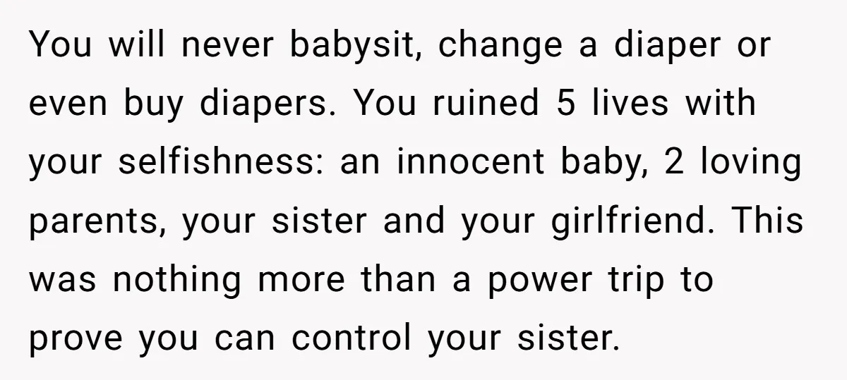 You will never babysit, change a diaper or even buy diapers. You ruined 5 lives with your selfishness: an innocent baby, 2 loving parents, your sister and your girlfriend. This...