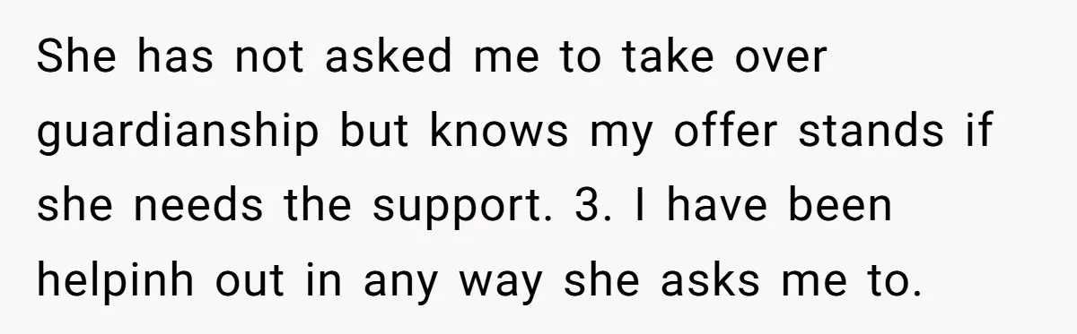 She has not asked me to take over guardianship but knows my offer stands if she needs the support. 3. I have been helpinh out in any way she asks...