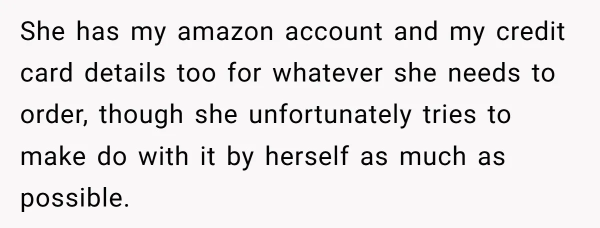 She has my amazon account and my credit card details too for whatever she needs to order, though she unfortunately tries to make do with it by herself as much...