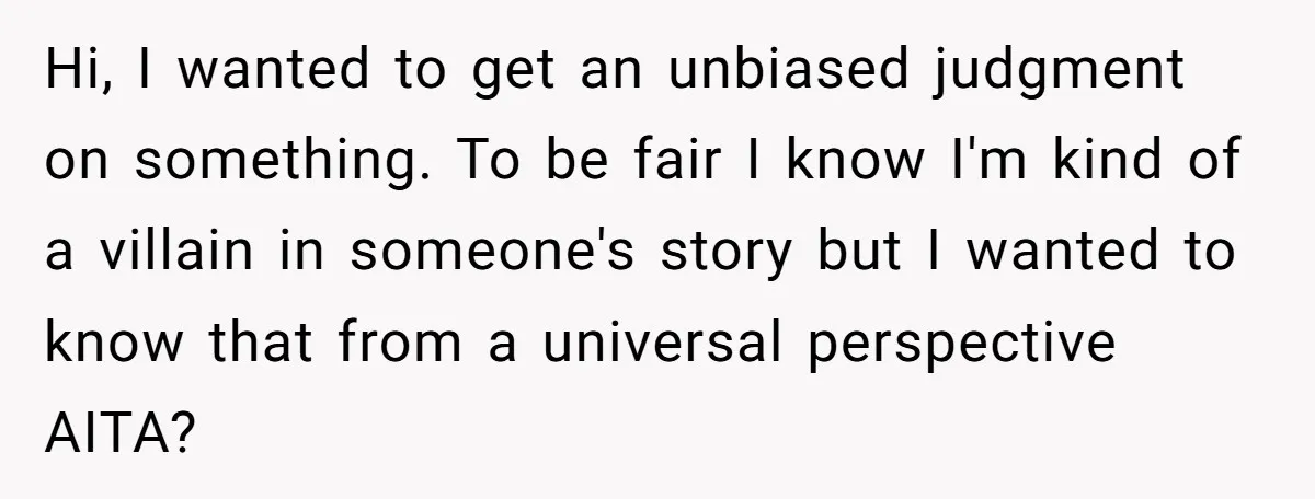 Hi, I wanted to get an unbiased judgment on something. To be fair I know I'm kind of a villain in someone's story but I wanted to know that from...