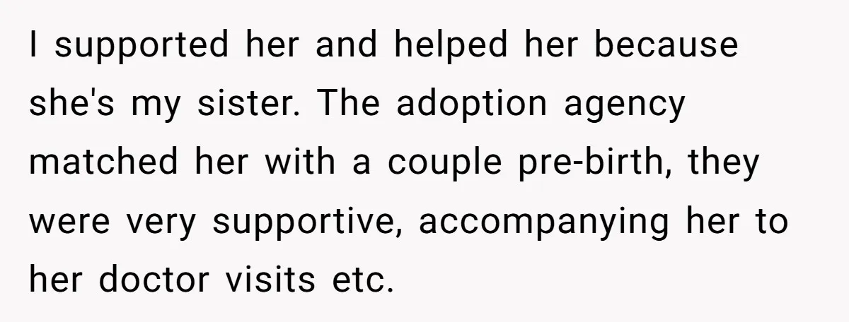 I supported her and helped her because she's my sister. The adoption agency matched her with a couple pre-birth, they were very supportive, accompanying her to her doctor visits etc.