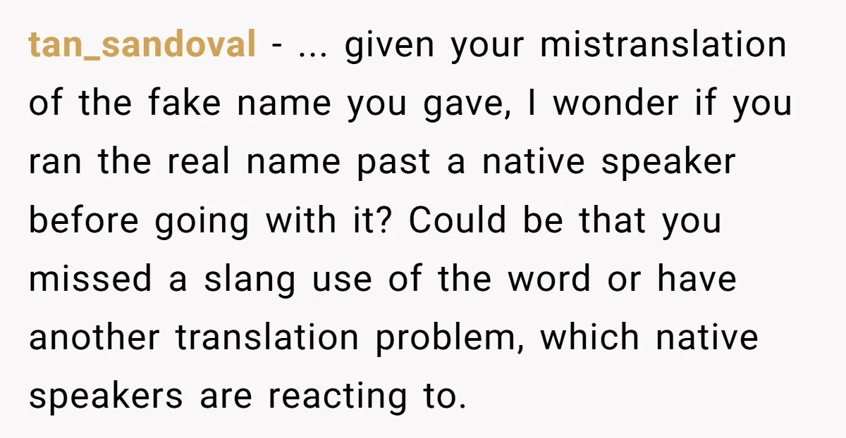 tan_sandoval − ... given your mistranslation of the fake name you gave, I wonder if you ran the real name past a native speaker before going with it? Could be...