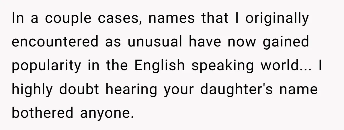 In a couple cases, names that I originally encountered as unusual have now gained popularity in the English speaking world... I highly doubt hearing your daughter's name bothered anyone.