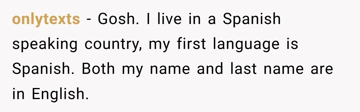 onlytexts − Gosh. I live in a Spanish speaking country, my first language is Spanish. Both my name and last name are in English.