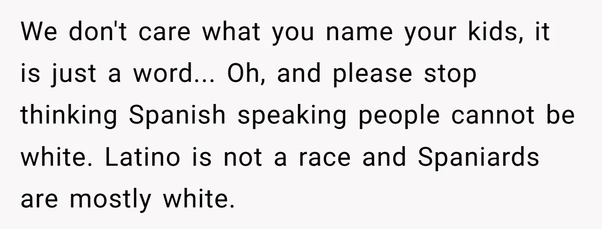 We don't care what you name your kids, it is just a word... Oh, and please stop thinking Spanish speaking people cannot be white. Latino is not a race and...