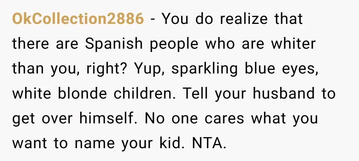OkCollection2886 − You do realize that there are Spanish people who are whiter than you, right? Yup, sparkling blue eyes, white blonde children. Tell your husband to get over himself....