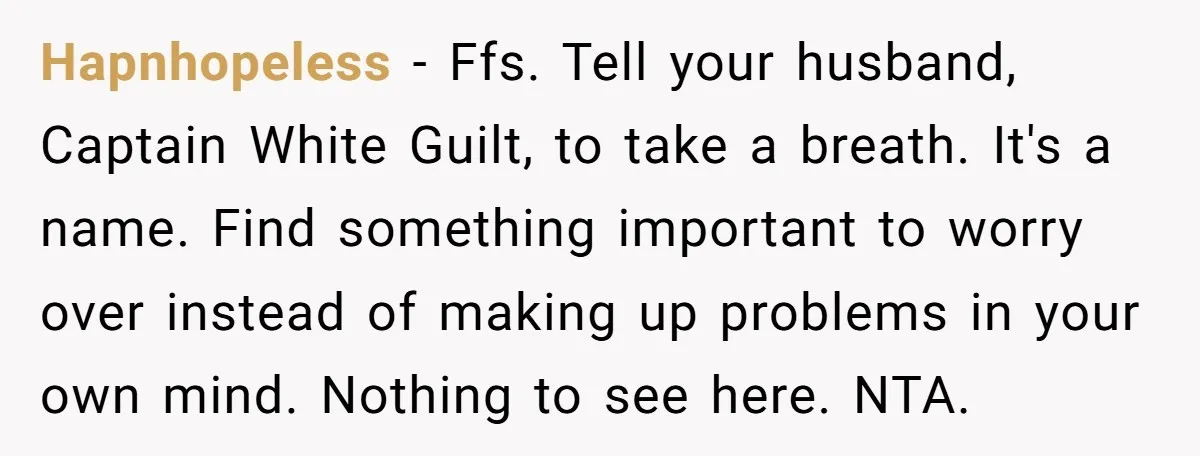 Hapnhopeless − Ffs. Tell your husband, Captain White Guilt, to take a breath. It's a name. Find something important to worry over instead of making up problems in your own...