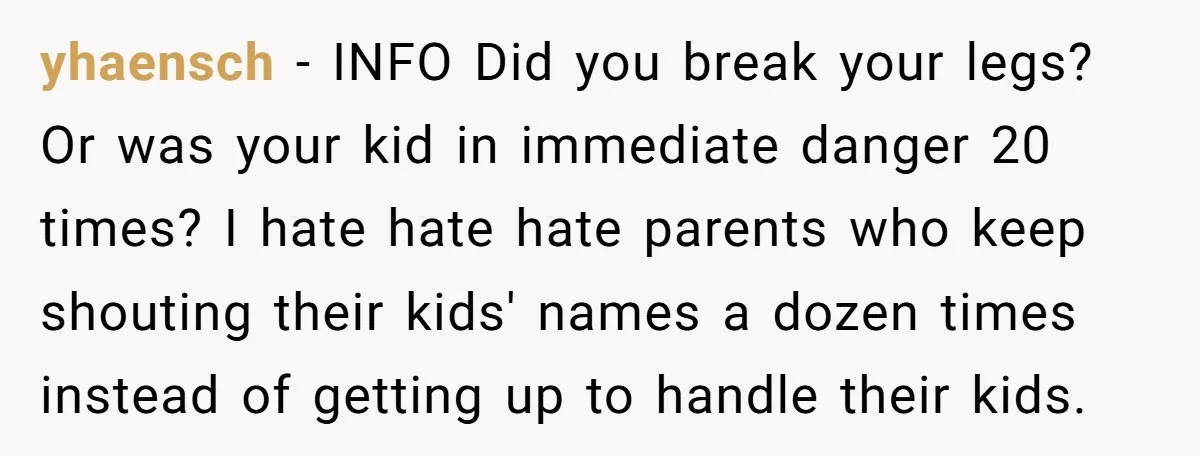 yhaensch − INFO Did you break your legs? Or was your kid in immediate danger 20 times? I hate hate hate parents who keep shouting their kids' names a dozen...