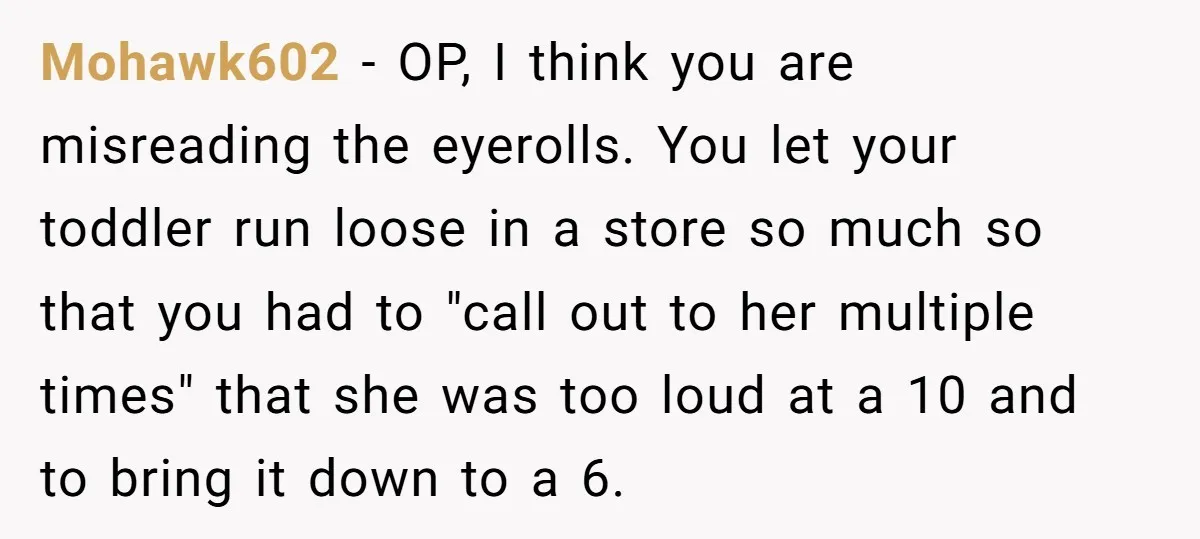 Mohawk602 − OP, I think you are misreading the eyerolls. You let your toddler run loose in a store so much so that you had to "call out to her...