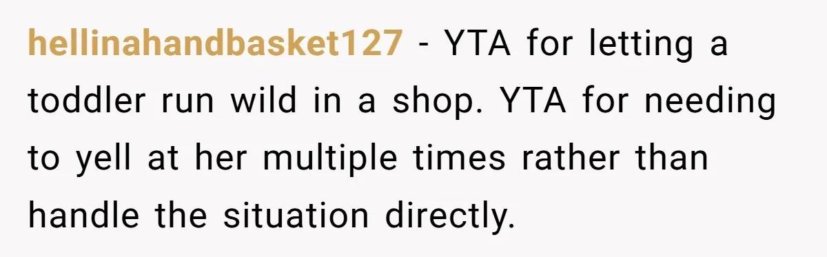 hellinahandbasket127 − YTA for letting a toddler run wild in a shop. YTA for needing to yell at her multiple times rather than handle the situation directly.