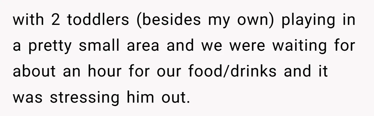 with 2 toddlers (besides my own) playing in a pretty small area and we were waiting for about an hour for our food/drinks and it was stressing him out.