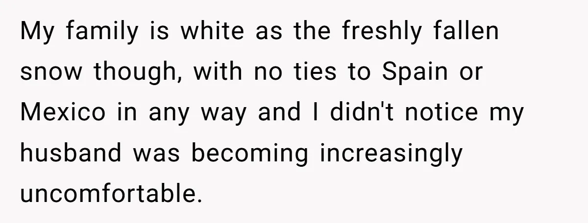My family is white as the freshly fallen snow though, with no ties to Spain or Mexico in any way and I didn't notice my husband was becoming increasingly uncomfortable.