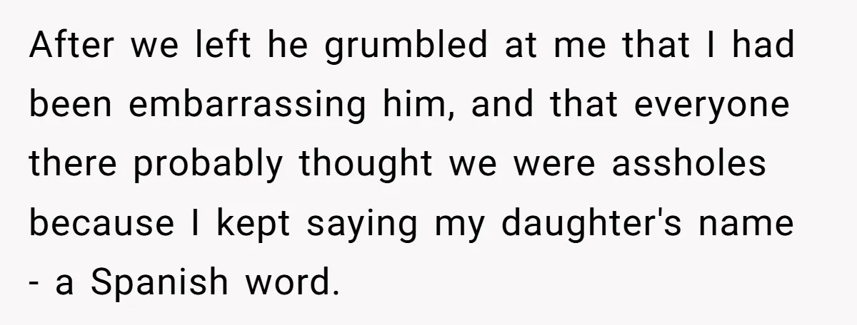 After we left he grumbled at me that I had been embarrassing him, and that everyone there probably thought we were assholes because I kept saying my daughter's name -...