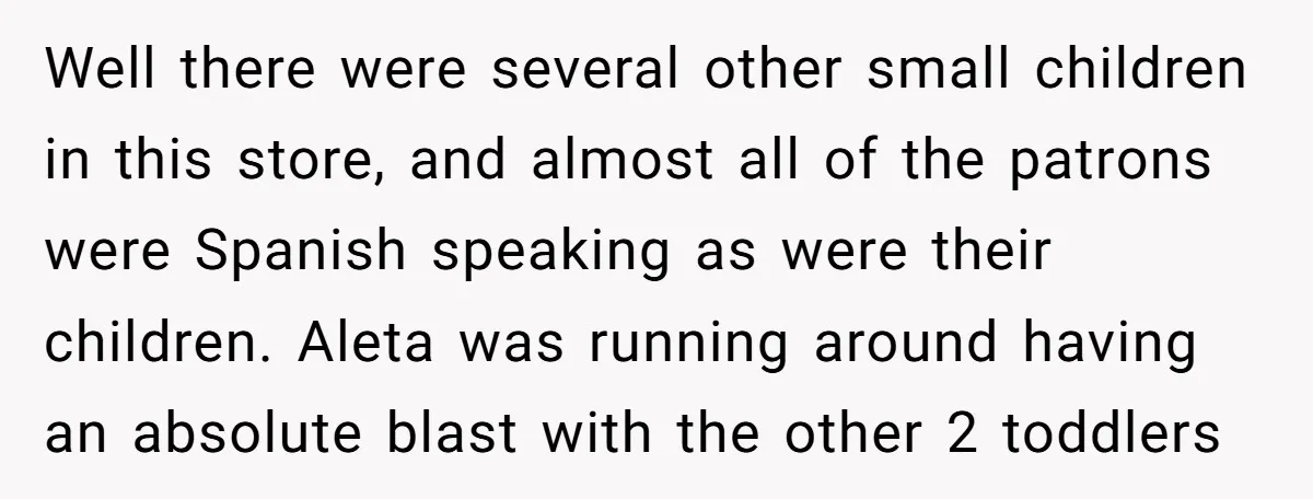 Well there were several other small children in this store, and almost all of the patrons were Spanish speaking as were their children. Aleta was running around having an absolute...