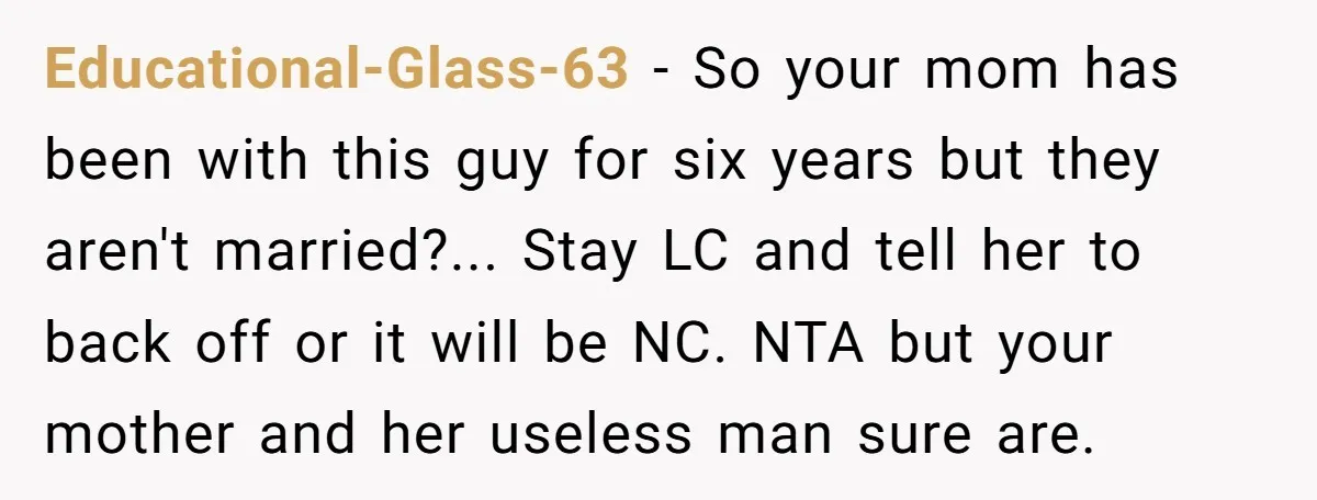 Educational-Glass-63 − So your mom has been with this guy for six years but they aren't married?... Stay LC and tell her to back off or it will be NC....