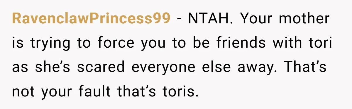 RavenclawPrincess99 − NTAH. Your mother is trying to force you to be friends with tori as she’s scared everyone else away. That’s not your fault that’s toris.