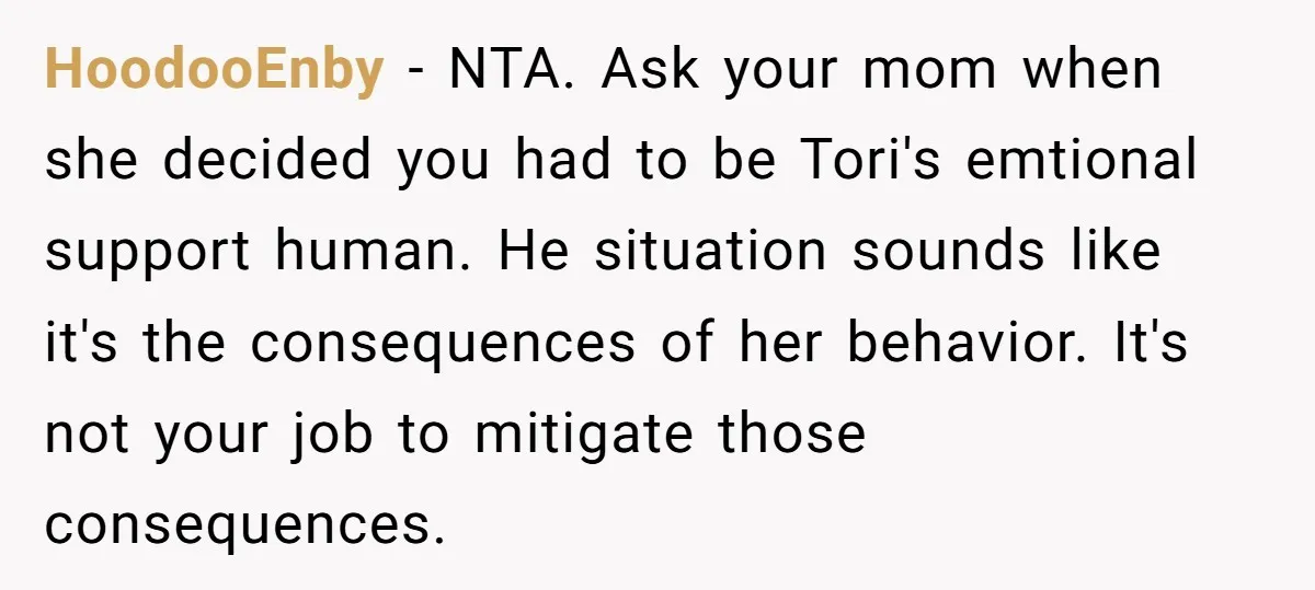 HoodooEnby − NTA. Ask your mom when she decided you had to be Tori's emtional support human. He situation sounds like it's the consequences of her behavior. It's not your...