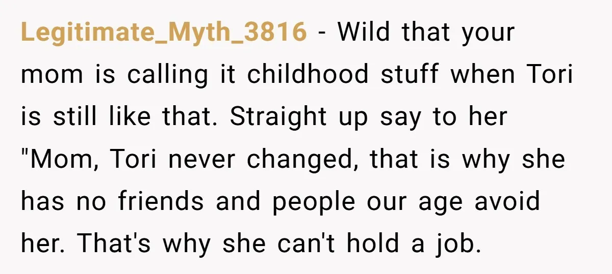 Legitimate_Myth_3816 − Wild that your mom is calling it childhood stuff when Tori is still like that. Straight up say to her "Mom, Tori never changed, that is why she...