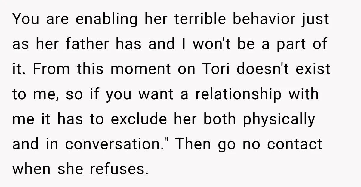 You are enabling her terrible behavior just as her father has and I won't be a part of it. From this moment on Tori doesn't exist to me, so if...