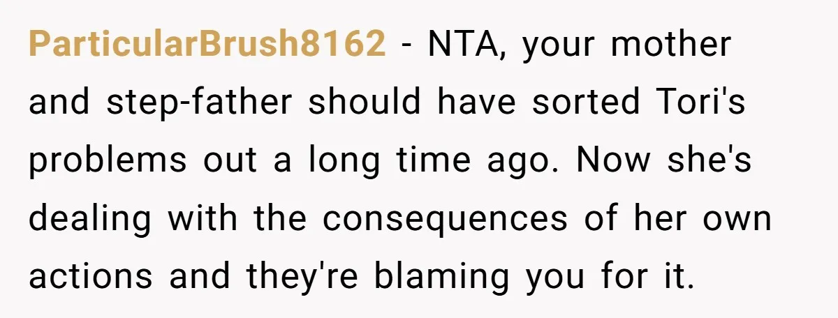 ParticularBrush8162 − NTA, your mother and step-father should have sorted Tori's problems out a long time ago. Now she's dealing with the consequences of her own actions and they're blaming...