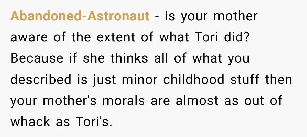 Abandoned-Astronaut − Is your mother aware of the extent of what Tori did? Because if she thinks all of what you described is just minor childhood stuff then your mother's...