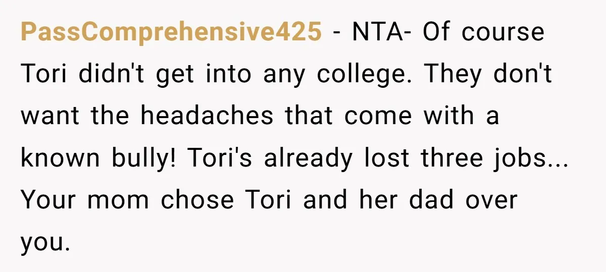 PassComprehensive425 − NTA- Of course Tori didn't get into any college. They don't want the headaches that come with a known bully! Tori's already lost three jobs... Your mom chose...