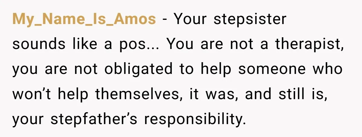 My_Name_Is_Amos − Your stepsister sounds like a pos... You are not a therapist, you are not obligated to help someone who won’t help themselves, it was, and still is, your...