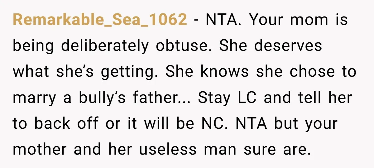 Remarkable_Sea_1062 − NTA. Your mom is being deliberately obtuse. She deserves what she’s getting. She knows she chose to marry a bully’s father... Stay LC and tell her to back...