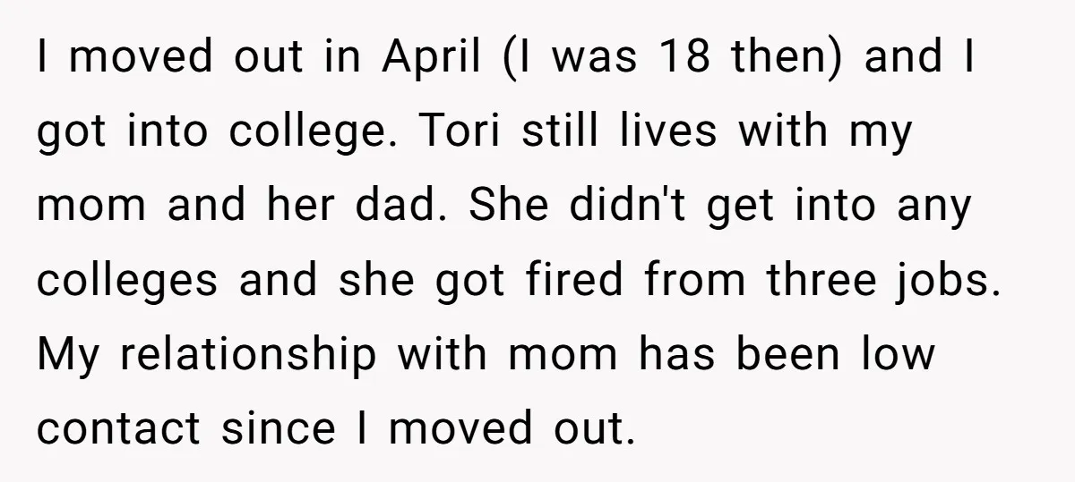 I moved out in April (I was 18 then) and I got into college. Tori still lives with my mom and her dad. She didn't get into any colleges and...