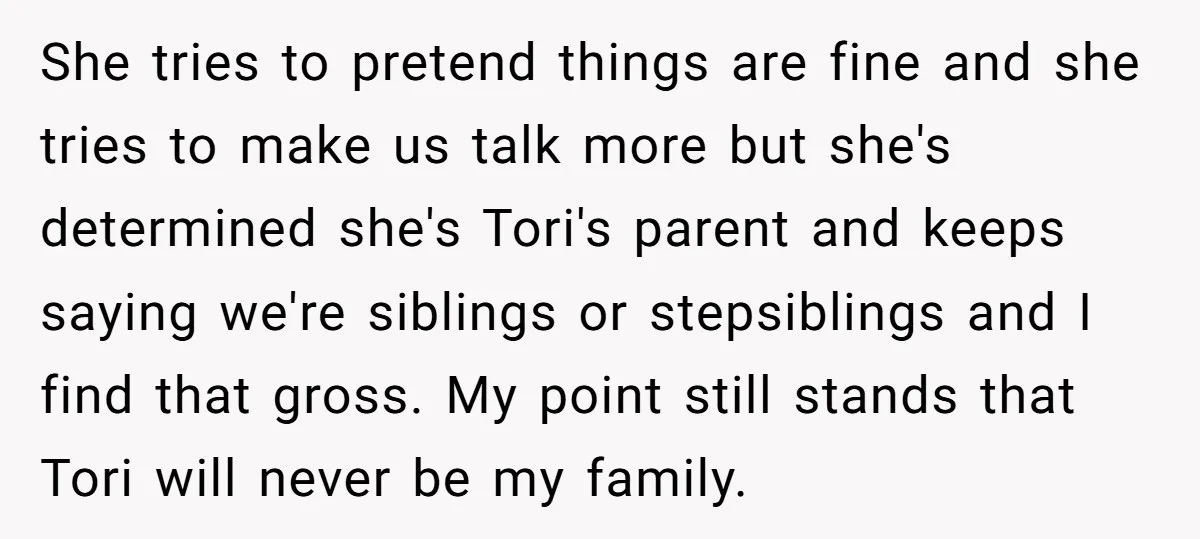 She tries to pretend things are fine and she tries to make us talk more but she's determined she's Tori's parent and keeps saying we're siblings or stepsiblings and I...