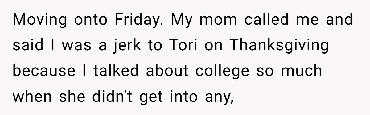 Moving onto Friday. My mom called me and said I was a jerk to Tori on Thanksgiving because I talked about college so much when she didn't get into any,