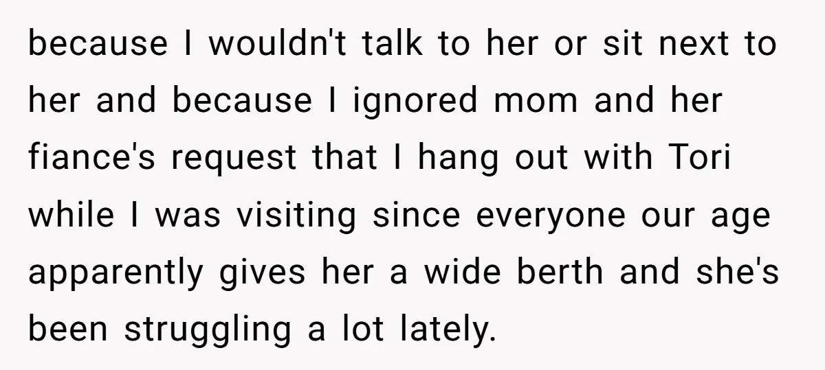 because I wouldn't talk to her or sit next to her and because I ignored mom and her fiance's request that I hang out with Tori while I was visiting...