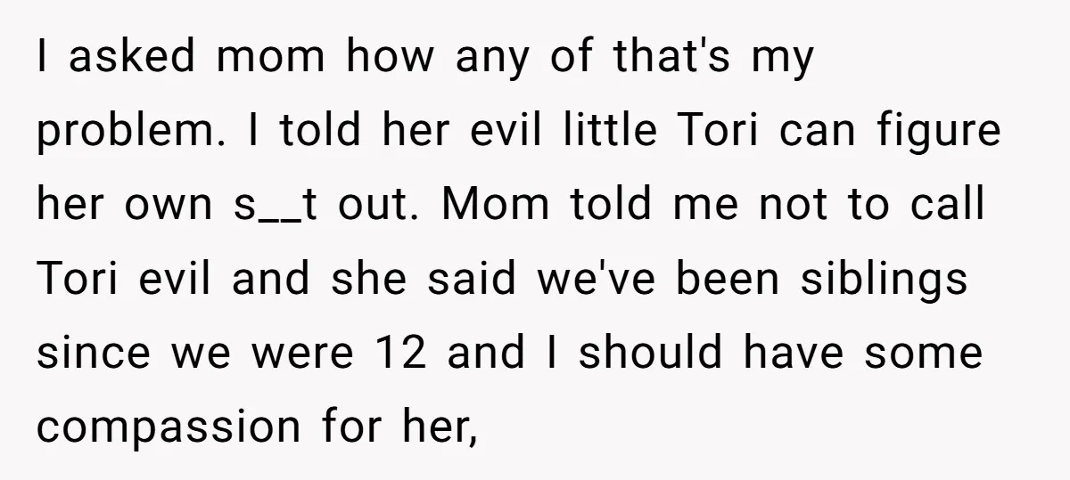 I asked mom how any of that's my problem. I told her evil little Tori can figure her own s__t out. Mom told me not to call Tori evil and...