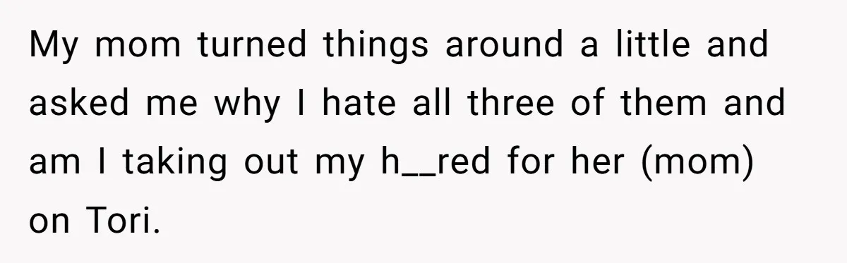 My mom turned things around a little and asked me why I hate all three of them and am I taking out my h__red for her (mom) on Tori.