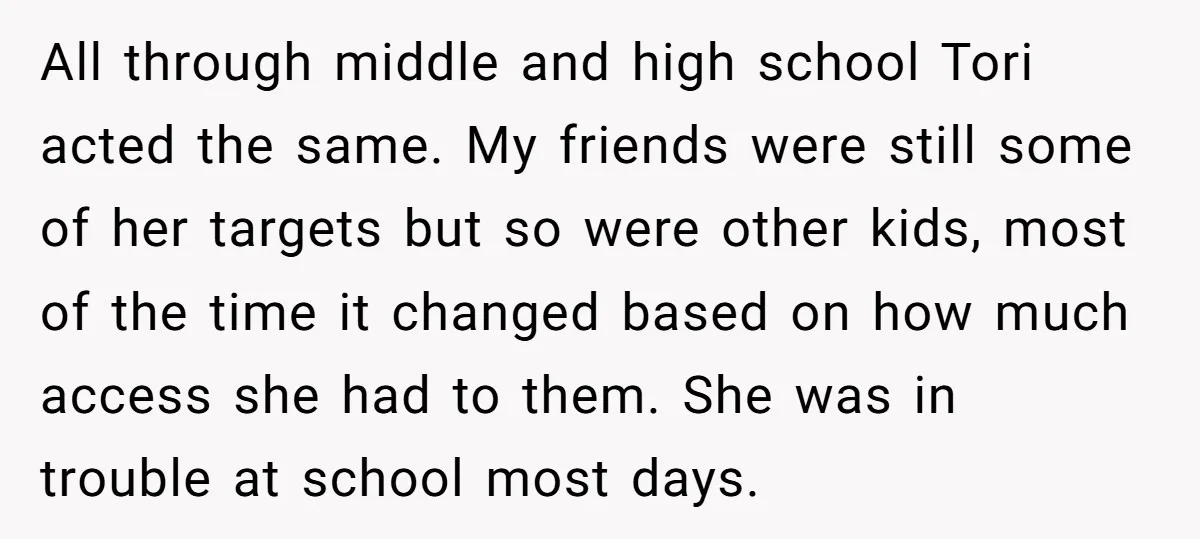 All through middle and high school Tori acted the same. My friends were still some of her targets but so were other kids, most of the time it changed based...