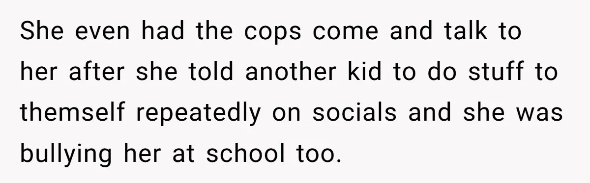 She even had the cops come and talk to her after she told another kid to do stuff to themself repeatedly on socials and she was bullying her at school...