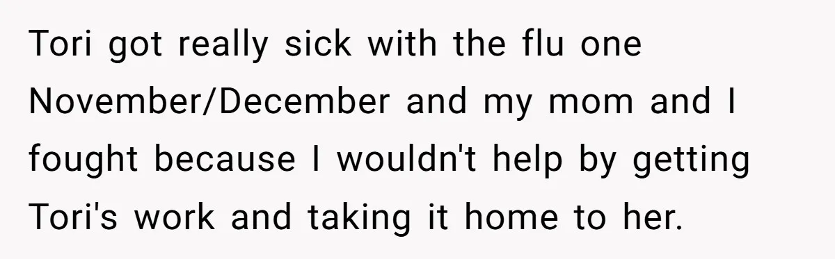 Tori got really sick with the flu one November/December and my mom and I fought because I wouldn't help by getting Tori's work and taking it home to her.