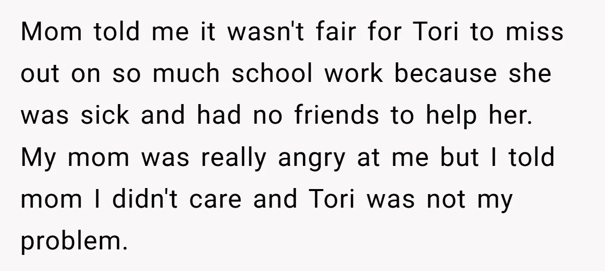 Mom told me it wasn't fair for Tori to miss out on so much school work because she was sick and had no friends to help her. My mom was...