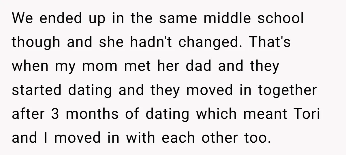 We ended up in the same middle school though and she hadn't changed. That's when my mom met her dad and they started dating and they moved in together after...