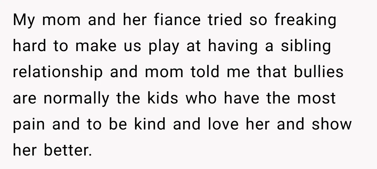 My mom and her fiance tried so freaking hard to make us play at having a sibling relationship and mom told me that bullies are normally the kids who have...
