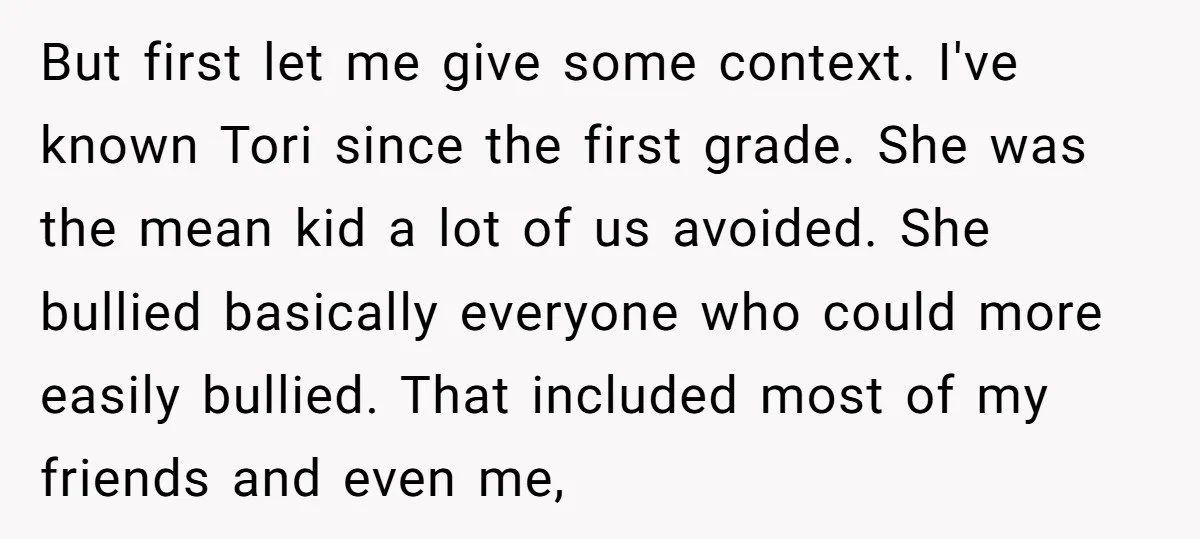 But first let me give some context. I've known Tori since the first grade. She was the mean kid a lot of us avoided. She bullied basically everyone who could...